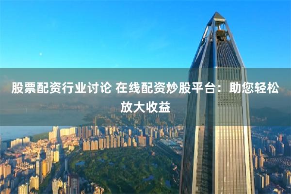 股票配资行业讨论 在线配资炒股平台：助您轻松放大收益
