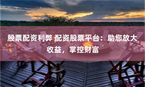 股票配资利弊 配资股票平台：助您放大收益，掌控财富