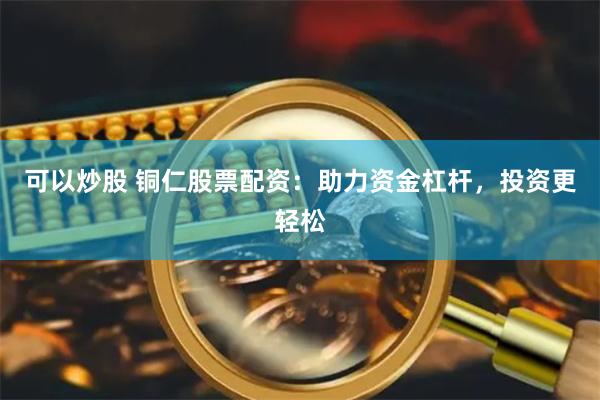 可以炒股 铜仁股票配资：助力资金杠杆，投资更轻松