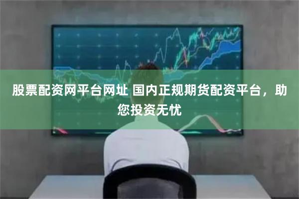 股票配资网平台网址 国内正规期货配资平台，助您投资无忧