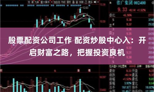 股票配资公司工作 配资炒股中心入：开启财富之路，把握投资良机