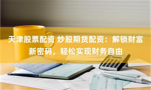 天津股票配资 炒股期货配资：解锁财富新密码，轻松实现财务自由
