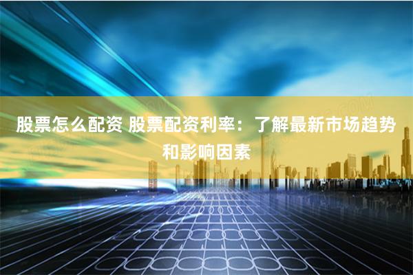 股票怎么配资 股票配资利率：了解最新市场趋势和影响因素