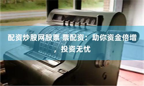 配资炒股网股票 票配资：助你资金倍增，投资无忧
