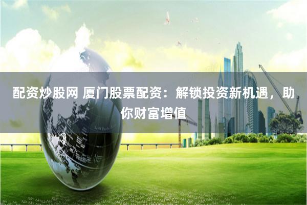 配资炒股网 厦门股票配资：解锁投资新机遇，助你财富增值