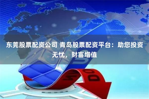 东莞股票配资公司 青岛股票配资平台：助您投资无忧，财富增值