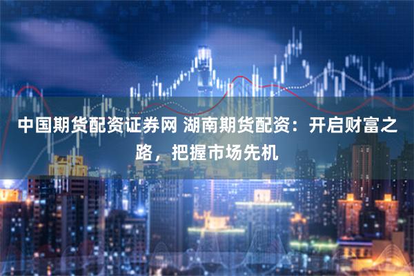中国期货配资证券网 湖南期货配资：开启财富之路，把握市场先机