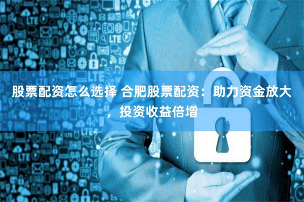 股票配资怎么选择 合肥股票配资：助力资金放大，投资收益倍增