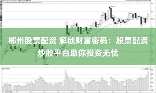 郴州股票配资 解锁财富密码：股票配资炒股平台助你投资无忧