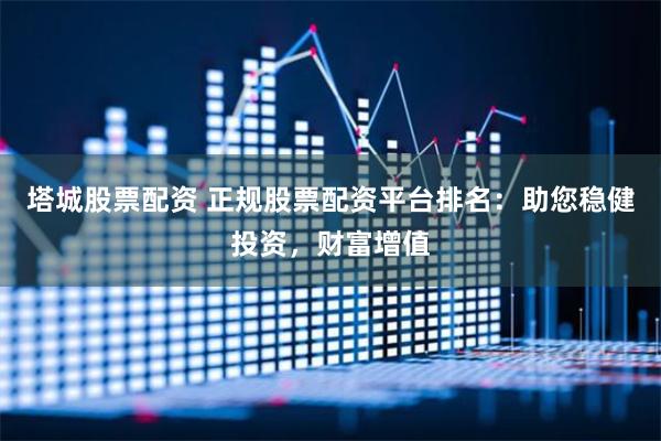 塔城股票配资 正规股票配资平台排名：助您稳健投资，财富增值