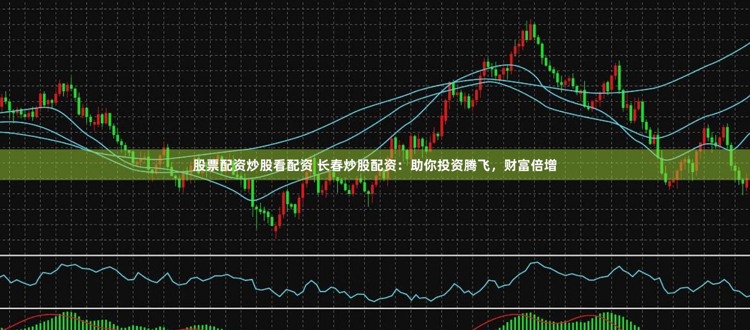 股票配资炒股看配资 长春炒股配资：助你投资腾飞，财富倍增