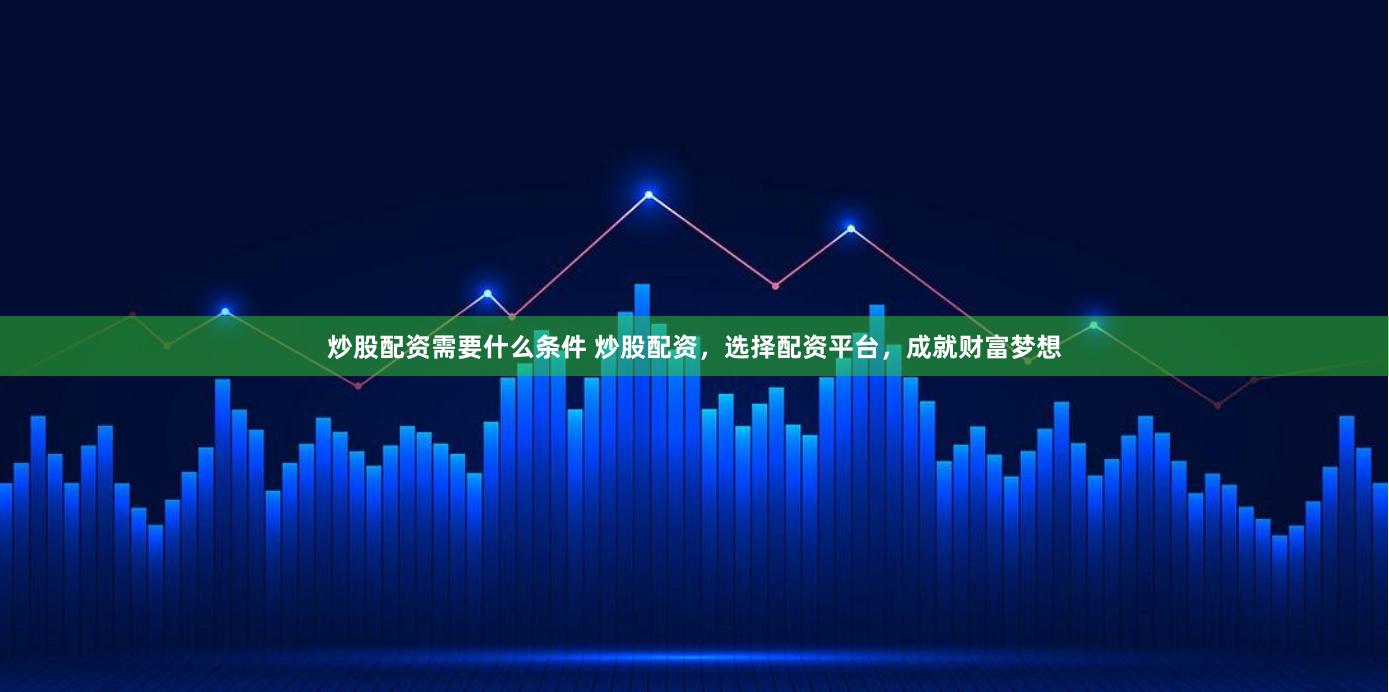 炒股配资需要什么条件 炒股配资,选择配资平台,成就财富梦想