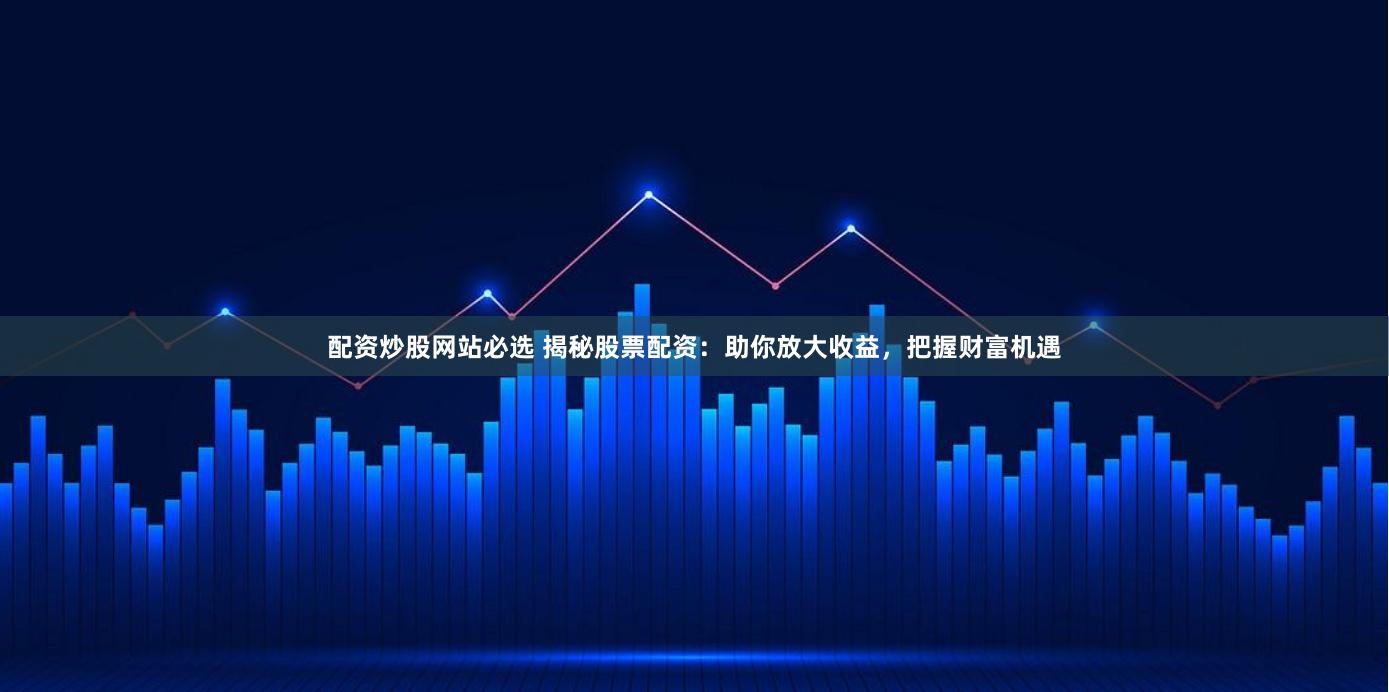 配资炒股网站必选 揭秘股票配资：助你放大收益，把握财富机遇