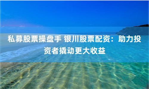 私募股票操盘手 银川股票配资：助力投资者撬动更大收益