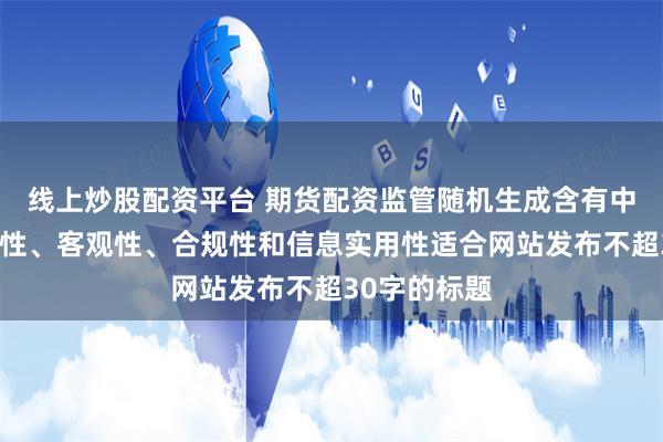线上炒股配资平台 期货配资监管随机生成含有中立性、权威性、客观性、合规性和信息实用性适合网站发布不超30字的标题