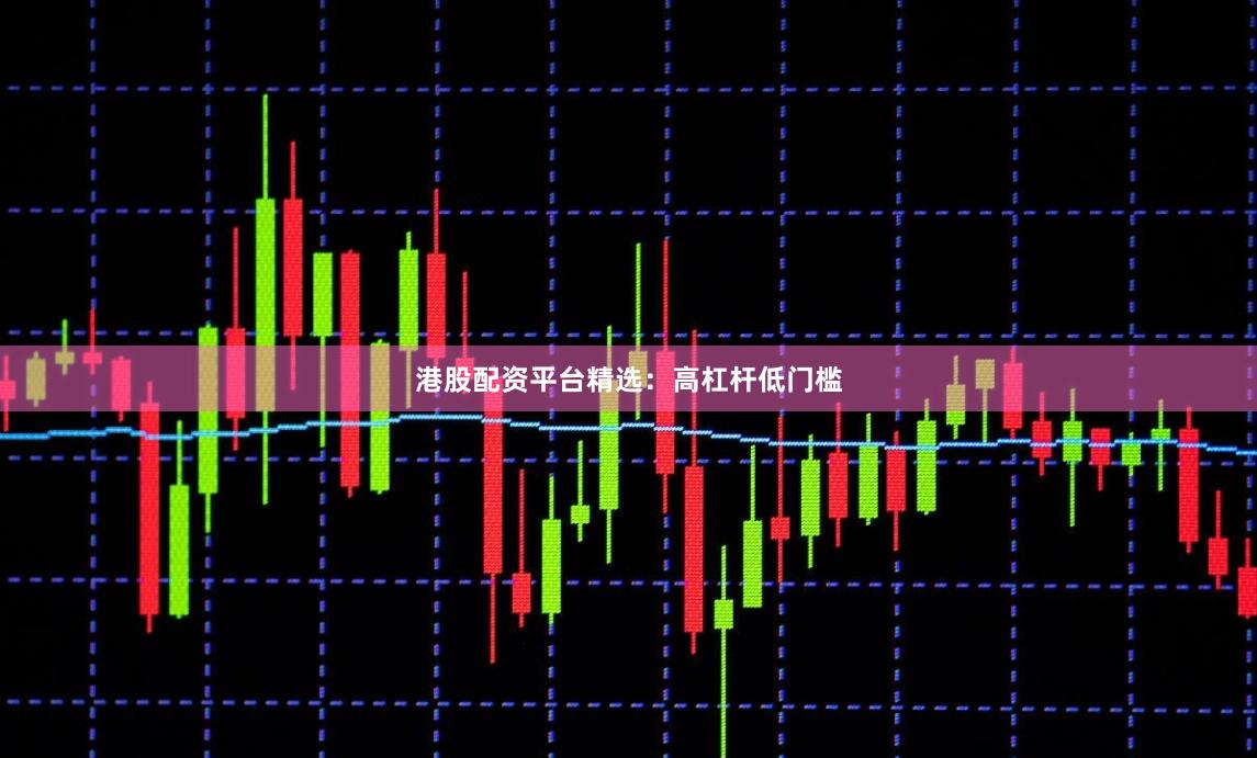 港股配资平台精选：高杠杆低门槛